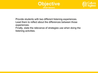 Objective (final lesson) P rovide students with two different listening experiences.  Lead them to reflect about the differences between those experiences. Finally ,  state the relevance of strategies use when doing the listening activities.  