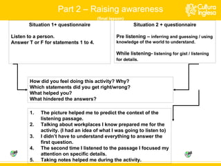 Situation 1+ questionnaire Listen to a person. Answer T or F for statements 1 to 4. Situation 2 + questionnaire Pre listening –  inferring and guessing / using knowledge of the world to understand. While listening-  listening for gist / listening for details.   The picture helped me to predict the context of the listening passage. Talking about workplaces I know prepared me for the activity. (I had an idea of what I was going to listen to) I didn’t have to understand everything to answer the first question. The second time I listened to the passage I focused my attention on specific details. Taking notes helped me during the activity. Part 2 – Raising awareness (final lesson) How did you feel doing this activity? Why? Which statements did you get right/wrong? What helped you? What hindered the answers? 