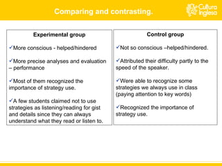 Experimental group More conscious - helped/ hindered More precise analyses and evaluation – performance Most of them recognized the importance of strategy use. A few students claimed not to use strategies as listening/reading for gist and details since they can always understand what they read or listen to. Control group Not so conscious –helped/hindered. Attributed their difficulty partly to the speed of the speaker. Were able to recognize some strategies we always use in class (paying attention to key words) Recognized the importance of strategy use. Comparing and contrasting. 