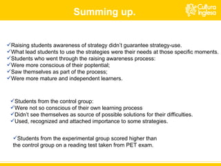 Raising students awareness of strategy didn’t guarantee strategy-use. What lead students to use the strategies were their needs at those specific moments. Students who went through the raising awareness process: Were more conscious of their poptential; Saw themselves as part of the process; Were more mature and independent learners. Students from the control group: Were not so conscious of their own learning process Didn’t see themselves as source of possible solutions for their difficulties. Used, recognized and attached importance to some strategies. Summing up. Students from the experimental group scored higher than the control group on a reading test taken from PET exam. 