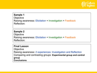 Sample 1 Objective Raising awareness:  Elicitation   +  Investigation  +  Feedback Reflection: Sample 2 Objective Raising awareness:  Elicitation   +  Investigation  +  Feedback Reflection: Final Lesson Objective Raising awareness:  2 experiences: Investigation and Reflection Comparing and contrasting groups : Experimental group and control group Conclusions 