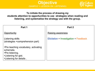 Objective (SAMPLE 1- LESSON ON  LISTENING) To initiate the process of drawing my students attention to opportunities to use  strategies when reading and listening, and systematise the strategy use with the group. Part 1 Opportunity Listening skills  (strategies +comprehension part) Pre teaching vocabulary, activating schemata. Pre listening. Listening for gist. Listening for details . Part 2 Raising awareness Elicitation   +  Investigation  +  Feedback 