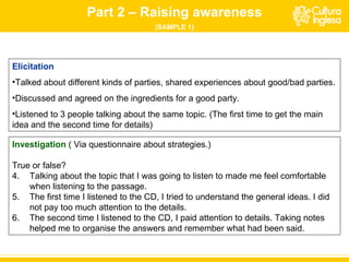 Part 2 – Raising awareness (SAMPLE 1) Elicitation Talked about different kinds of parties, shared experiences about good/bad parties. Discussed and agreed on the ingredients for a good party. Listened to 3 people talking about the same topic. (The first time to get the main idea and the second time for details) Investigation   ( Via questionnaire about strategies.)  True or false? Talking about the topic that I was going to listen to made me feel comfortable when listening to the passage. The first time I listened to the CD, I tried to understand the general ideas. I did not pay too much attention to the details. The second time I listened to the CD, I paid attention to details. Taking notes helped me to organise the answers and remember what had been said. 