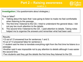 Investigation   ( Via questionnaire about strategies.)  True or false? Talking about the topic that I was going to listen to made me feel comfortable when listening to the passage. The first time I listened to the  CD , I tried to understand the general ideas. I did not pay too much attention to the details. The second time I listened to the  CD  , I paid attention to details. Taking notes helped me to organise the answers and remember what had been said. Results: 13 out of 13 answered true for sentences 1 and 3. 6 out of 13 answered false for sentence 2. 1 student said he tries to translate everything right from the first time he listens to a passage.  Another said it was impossible not to pay attention to details although it was easier the second time.  Two students said they got the details the first time they listened to the CD. Part 2 – Raising awareness (SAMPLE 1) 