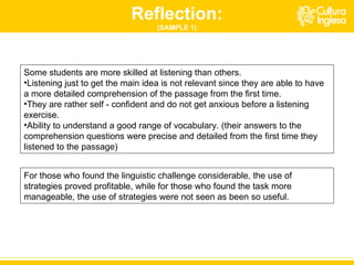 Some students are more skilled at listening than others.  Listening just to get the main idea is not relevant since they are able to have a more detailed comprehension of the passage from the first time.  They are rather self - confident and do not get anxious before a listening exercise.  Ability to understand a good range of vocabulary. (their answers to the comprehension questions were precise and detailed from the first time they listened to the passage) Reflection: (SAMPLE 1) For those who found the linguistic challenge considerable, the use of strategies proved profitable, while for those who found the task more manageable, the use of strategies were not seen as been so useful. 