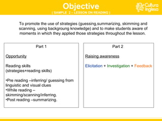 To promote the use of strategies (guessing,summarizing, skimming and scanning, using backgroung knowledge) and to make students aware of moments in which they applied those strategies throughout the lesson.  Part 1 Opportunity Reading skills (strategies+reading skills) Pre reading –inferring/ guessing from linguistic and visual clues While reading –skimming/scanning/inferring. Post reading –summarizing. Part 2 Raising awareness Elicitation  +  Investigation  +  Feedback Objective ( SAMPLE  2 – LESSON ON READING ) 