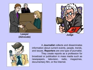 Lawyer (Advocate) Judge A  Journalist  collects and disseminates information about current events, people, trends, and issues.  Reporters  are one type of journalist.  They create reports as a profession for broadcast or publication in mass media such as newspapers, television, radio, magazines, documentary film, or the Internet. 