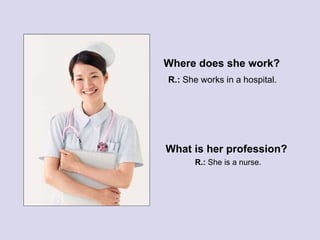 Where does she work? What is her profession? R.:  She works in a hospital. R.:  She is a nurse. 