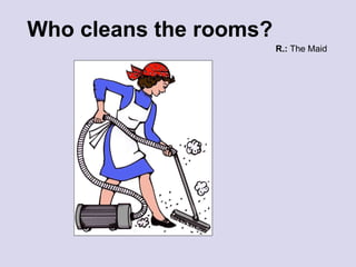 Who cleans the rooms? R.:  The Maid 