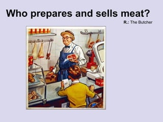 Who prepares and sells meat? R.:  The Butcher 