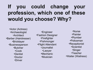 If you could change your profession, which one of these would you choose? Why? Actor (Actress) Archaeologist Architect Barber (Hairdresser) Bricklayer Businessperson Butcher Cook Dentist Doctor Driver Engineer Fashion Designer Firefighter Fishmonger Flight Attendant Journalist Lawyer Mechanic Musician Nurse Painter Plumber Policeman Receptionist Scientist Singer Teacher Waiter (Waitress) 