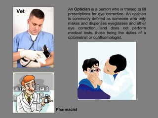 An  Optician  is a person who is trained to fill prescriptions for eye correction. An optician is commonly defined as someone who only makes and dispenses eyeglasses and other eye correction, and does not perform medical tests, those being the duties of a optometrist or ophthalmologist. Vet Pharmacist 
