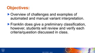 ©2021 MFMER | slide-3
Center for INDIVIDUALIZED MEDICINE
Objectives:
Overview of challenges and examples of
automated and manual variant interpretation.
Franklin does give a preliminary classification,
however, students will review and verify each
criteria/question discussed in class.
 