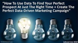 © 2018 Roland Frasier
“How To Use Data To Find Your Perfect
Prospect At Just The Right Time + Create The
Perfect Data-Driven Marketing Campaign”
Labcoat Live 2018
 