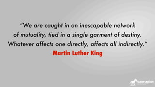 “We are caught in an inescapable network
of mutuality, tied in a single garment of destiny.
Whatever affects one directly, affects all indirectly.”
Martin Luther King

 