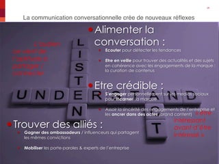 La communication conversationnelle crée de nouveaux réﬂexes"
26"
November 28, 2013" Generali Brand Project"
— Alimenter la
conversation :
—  Ecouter pour détecter les tendances
—  Etre en veille pour trouver des actualités et des sujets
en cohérence avec les engagements de la marque :
la curation de contenus
— Etre crédible :
—  S’engager personnellement sur les medias sociaux
pour incarner la marque
—  Assoir la sincérité des engagements de l’entreprise et
les ancrer dans des actes (brand content)
— Trouver des alliés :
—  Gagner des ambassadeurs / influenceurs qui partagent
les mêmes convictions
—  Mobiliser les porte-paroles & experts de l’entreprise
« être
intéressant
avant d’être
intéressé »
L’audien
ce vient de
l’aptitude à
partager /
connecter
 