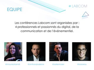 Les conférences Labcom sont organisées par :
4 professionnels et passionnés du digital, de la
communication et de l’événementiel.
EQUIPE
@adrienrosier @adoreau@anthonybabkine@mounirahamdi
 
