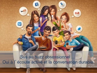 Sus au buzz obsessionnel …
Oui à l’écoute active et la conversation durable
 