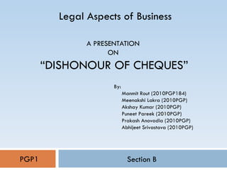 A PRESENTATION  ON  “DISHONOUR OF CHEQUES” Section B Legal Aspects of Business PGP1 By: Manmit Rout (2010PGP184) Meenakshi Lakra (2010PGP) Akshay Kumar (2010PGP) Puneet Pareek (2010PGP) Prakash Anovadia (2010PGP) Abhijeet Srivastava (2010PGP) 