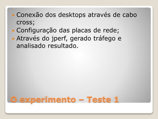 O experimento – Teste 1
 Conexão dos desktops através de cabo
cross;
 Configuração das placas de rede;
 Através do jperf, gerado tráfego e
analisado resultado.
 