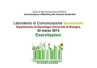 Corso di Alta Formazione 2012/2013
Comunicazione e Marketing dei Consumi Sostenibili
Laboratorio di Comunicazione Sostenibile
Dipartimento di Sociologia Università di Bologna
22 marzo 2013
Esercitazioni
 