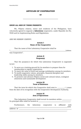 Revised March2012
Page 1 of 24
ARTICLES OF COOPERATION
Of
____________________________________________
KNOW ALL MEN BY THESE PRESENTS:
We, Filipino citizens, minor and residents of the Philippines, have
voluntarily agreed to organize a laboratory cooperative, under Republic Act No.
9520 and its Implementing Rules and Regulations.
AND WE HEREBY CERTIFY:
Article I
Name of the Cooperative
That the name of this Laboratory Cooperative shall be
“______________________________________________________________________Labora
tory Cooperative”.
Article II
Purpose(s)
That the purpose/s for which this Laboratory Cooperative is organized
is/are:
1. To serve as a training ground for its members to prepare them for
membership in regular cooperatives.
2. To teach the value of thrift and savings mobilization among its members.
3. To instill cooperative values, principles, financial discipline and
leadership skills among its members.
4. To promote and advance Filipino social and cultural values, ecological
awareness and sustainable development.
Article III
Term of Existence
That the term for which this Cooperative shall exist is _________ ( ) years
from the date of its recognition with the Cooperative Development Authority.
Article IV
Area of Operations
This Laboratory Cooperative shall recruit its members within ___________.
Its principal office shall be located at ________________________________________.
Furthermore, the laboratory cooperative is affiliated with
_________________________________________________________________________with
address at __________________________________________________________________
________________________________________________________________________.
 