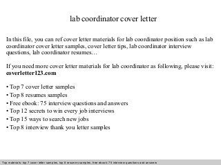 lab coordinator cover letter 
In this file, you can ref cover letter materials for lab coordinator position such as lab 
coordinator cover letter samples, cover letter tips, lab coordinator interview 
questions, lab coordinator resumes… 
If you need more cover letter materials for lab coordinator as following, please visit: 
coverletter123.com 
• Top 7 cover letter samples 
• Top 8 resumes samples 
• Free ebook: 75 interview questions and answers 
• Top 12 secrets to win every job interviews 
• Top 15 ways to search new jobs 
• Top 8 interview thank you letter samples 
Top materials: top 7 cover letter samples, top 8 Interview resumes samples, questions free and ebook: answers 75 – interview free download/ questions pdf and answers 
ppt file 
 