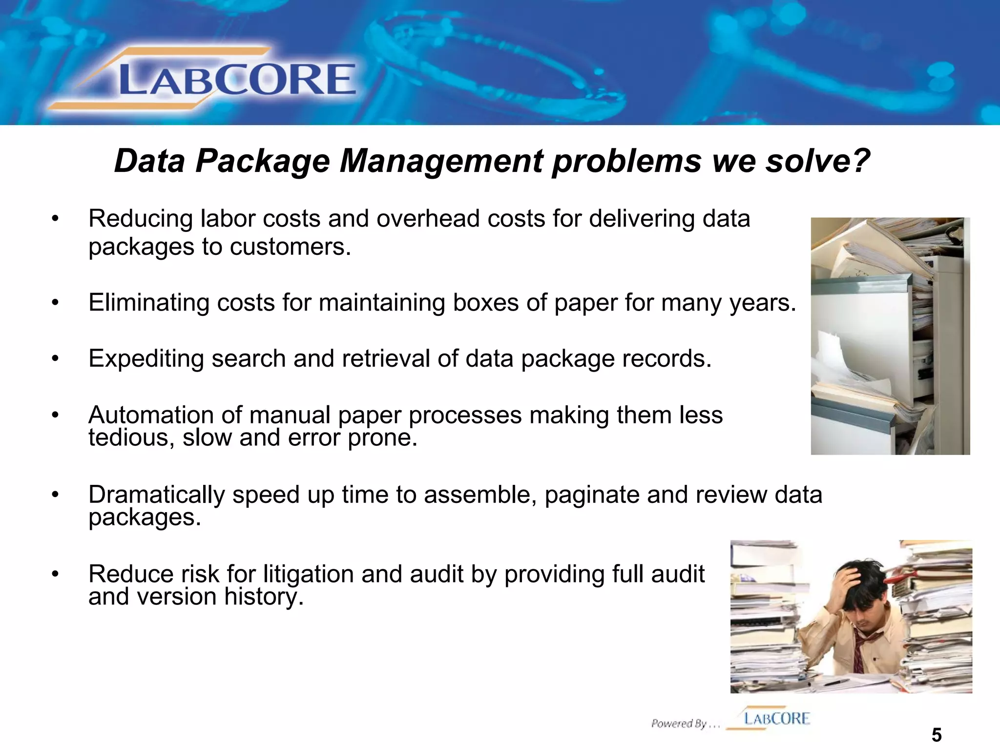 Data Package Management problems we solve? Reducing labor costs and overhead costs for delivering data packages to customers.  Eliminating costs for maintaining boxes of paper for many years. Expediting search and retrieval of data package records.  Automation of manual paper processes making them less  tedious, slow and error prone. Dramatically speed up time to assemble, paginate and review data packages.  Reduce risk for litigation and audit by providing full audit  trail and version history. 