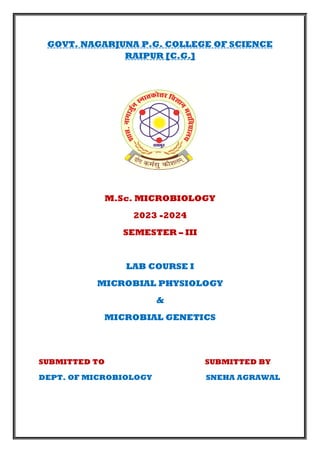 GOVT. NAGARJUNA P.G. COLLEGE OF SCIENCE
RAIPUR [C.G.]
M.Sc. MICROBIOLOGY
2023 -2024
SEMESTER – III
LAB COURSE I
MICROBIAL PHYSIOLOGY
&
MICROBIAL GENETICS
SUBMITTED TO SUBMITTED BY
DEPT. OF MICROBIOLOGY SNEHA AGRAWAL
 