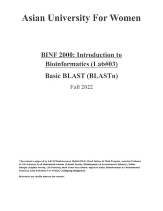 Asian University For Women
BINF 2000: Introduction to
Bioinformatics (Lab#03)
Basic BLAST (BLASTn)
Fall 2022
This content is prepared by A.K.M Moniruzzaman Mollah (Ph.D., Head, Science & Math Program, Associate Professor
of Life Sciences), Syed Mohammad Lokman (Adjunct Faculty, Bioinformatics & Environmental Sciences), Nabila
Ishaque (Adjunct Faculty, Life Sciences), and Fatema-Tuz-Zohora (Adjunct Faculty, Bioinformatics & Environmental
Sciences), Asian University For Women, Chittagong, Bangladesh.
References are cited in between the contents.
 