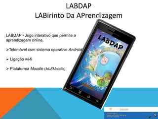 LABDAP
                  LABirinto Da APrendizagem

LABDAP - Jogo interativo que permite a
aprendizagem online.

Telemóvel com sistema operativo Android

 Ligação wi-fi

 Plataforma Moodle (MLEMoodle)
 