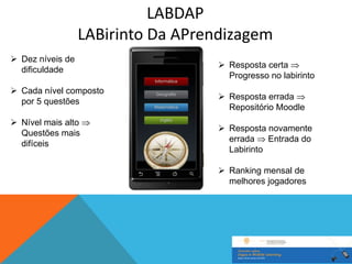 LABDAP
                  LABirinto Da APrendizagem
 Dez níveis de
                                    Resposta certa
  dificuldade
                                     Progresso no labirinto
 Cada nível composto
                                    Resposta errada
  por 5 questões
                                     Repositório Moodle
 Nível mais alto
                                    Resposta novamente
  Questões mais
                                     errada    Entrada do
  difíceis
                                     Labirinto

                                    Ranking mensal de
                                     melhores jogadores
 