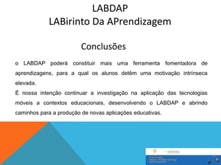 LABDAP
            LABirinto Da APrendizagem

                         Conclusões
o LABDAP poderá constituir mais uma ferramenta fomentadora de
aprendizagens, para a qual os alunos detêm uma motivação intrínseca
elevada.
É nossa intenção continuar a investigação na aplicação das tecnologias
móveis a contextos educacionais, desenvolvendo o LABDAP e abrindo
caminhos para a produção de novas aplicações educativas.
 