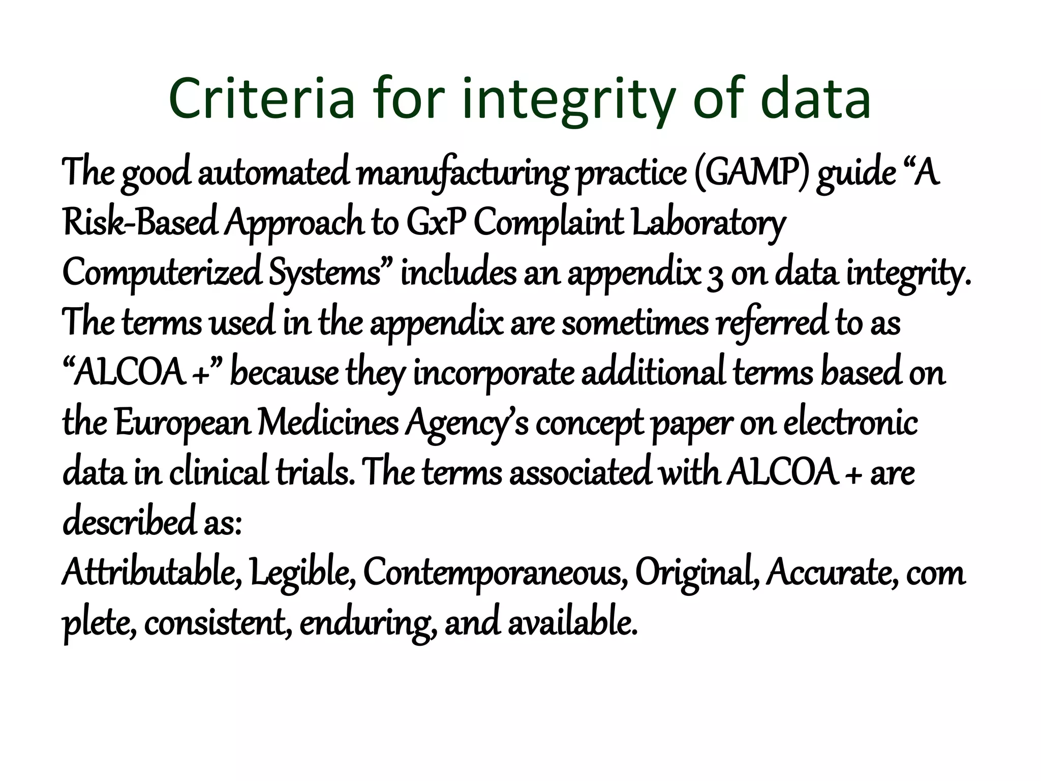 Criteria for integrity of data
The goodautomatedmanufacturingpractice (GAMP) guide “A
Risk-BasedApproach to GxP Complaint Laboratory
Computerized Systems” includes an appendix 3 on data integrity.
The terms used in the appendix are sometimes referredto as
“ALCOA+” because they incorporate additional terms basedon
the European Medicines Agency’s concept paper on electronic
data in clinical trials. The terms associated withALCOA+ are
described as:
Attributable, Legible, Contemporaneous, Original, Accurate, com
plete, consistent, enduring, and available.
 