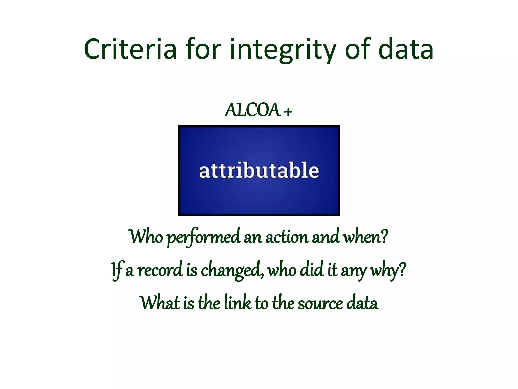Criteria for integrity of data
ALCOA+
Who performed an action and when?
If a record is changed, whodid it any why?
What is the link to the source data
 