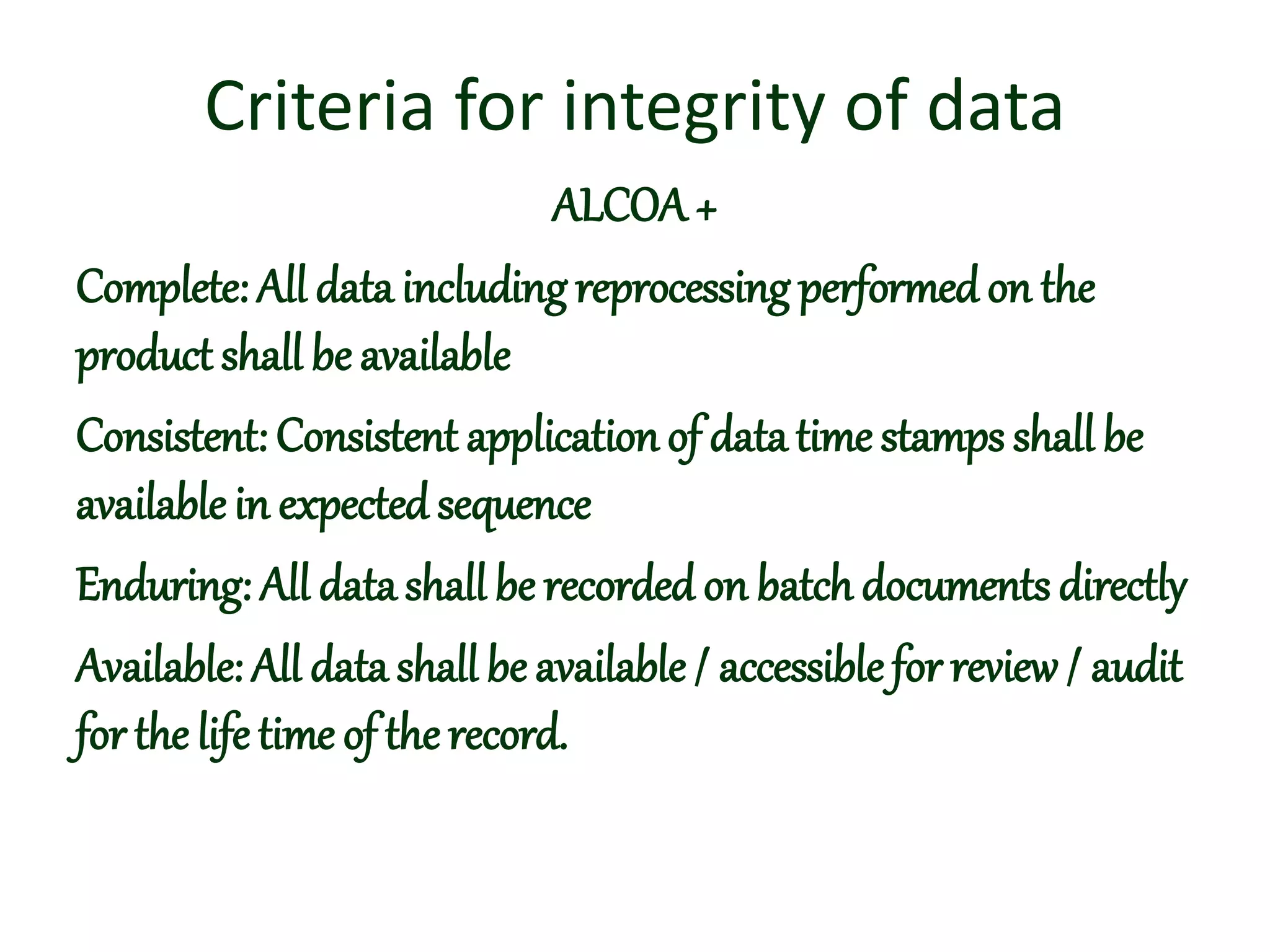Criteria for integrity of data
ALCOA+
Complete: All data includingreprocessing performedon the
product shall be available
Consistent: Consistent application of data time stamps shall be
available in expected sequence
Enduring: All data shall be recorded on batch documents directly
Available: All data shall be available / accessible for review/ audit
for the life time of therecord.
 