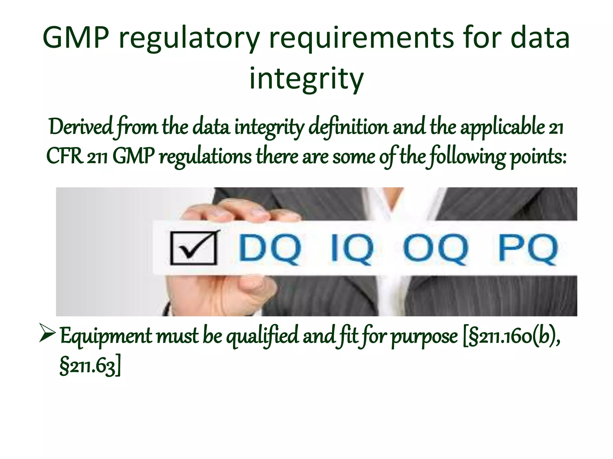 GMP regulatory requirements for data
integrity
Derived fromthe data integrity definition and the applicable 21
CFR 211 GMP regulations there are some of the following points:
Equipment must be qualifiedand fit for purpose [§211.160(b),
§211.63]
 