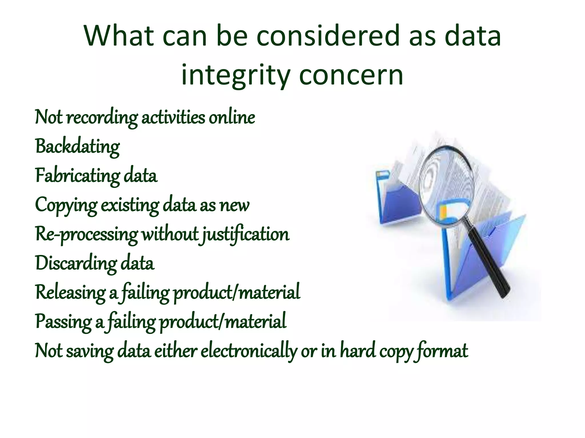 What can be considered as data
integrity concern
Not recording activitiesonline
Backdating
Fabricatingdata
Copyingexistingdata as new
Re-processing without justification
Discardingdata
Releasinga failing product/material
Passing a failingproduct/material
Not saving dataeither electronically or in hardcopy format
 
