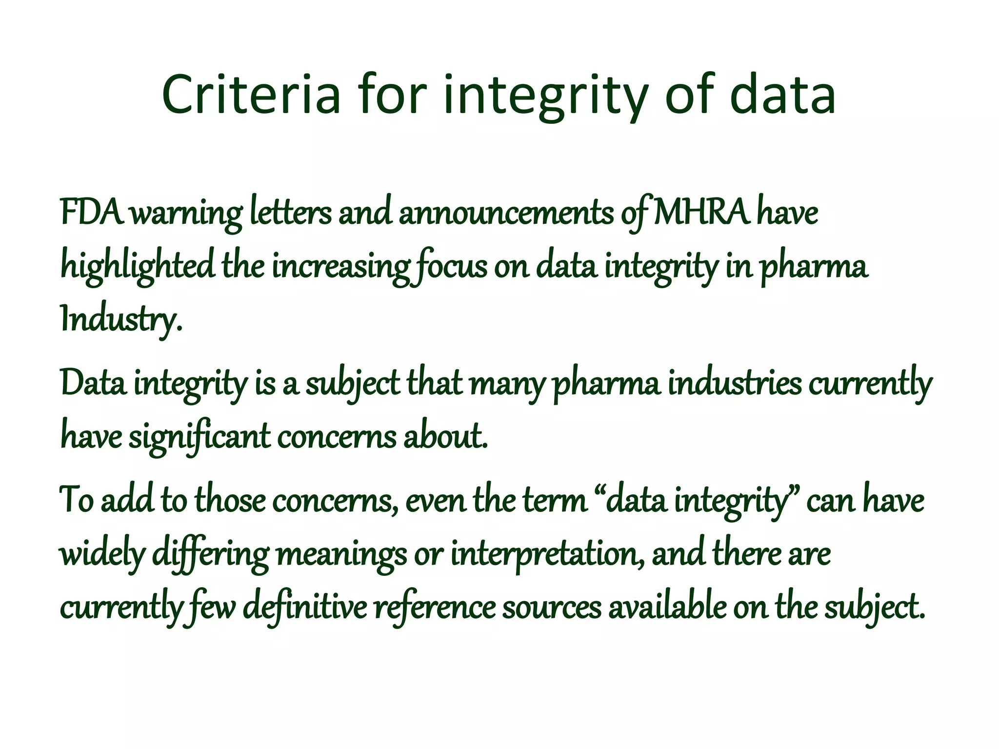 Criteria for integrity of data
FDA warningletters and announcements of MHRAhave
highlightedthe increasing focus on data integrityin pharma
Industry.
Data integrity is a subject that many pharma industries currently
have significant concerns about.
To add to those concerns, even the term“dataintegrity” can have
widely differing meanings or interpretation, and there are
currently few definitive reference sources availableon the subject.
 