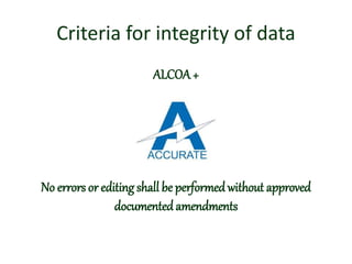 Criteria for integrity of data
ALCOA+
A: Accurate
No errors or editing shall be performed without approved
documented amendments
 