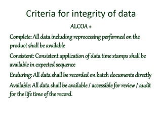 Criteria for integrity of data
ALCOA+
Complete: All data includingreprocessing performedon the
product shall be available
Consistent: Consistent application of data time stamps shall be
available in expected sequence
Enduring: All data shall be recorded on batch documents directly
Available: All data shall be available / accessible for review/ audit
for the life time of therecord.
 