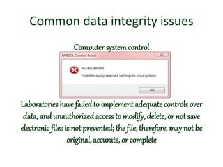 Common data integrity issues
Computer systemcontrol
Laboratories have failed to implement adequate controls over
data, and unauthorized access to modify, delete, or not save
electronic files is not prevented; the file, therefore, may not be
original, accurate, or complete
 
