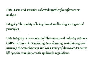 Data: Facts and statistics collected together for reference or
analysis.
Integrity: The qualityof being honest and having strong moral
principles.
Data Integrityin the context of Pharmaceutical Industry within a
GMP environment: Generating, transforming, maintaining and
assuringthe completeness and consistency of data over it’s entire
life cycle in compliance with applicable regulations.
 