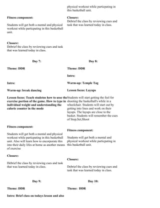 physical workout while particpating in
                                                this basketball unit.

Fitness component:                              Closure:
                                                Debrief the class by reviewing cues and
Students will get both a mental and physical    task that was learned today in class.
workout while particpating in this basketball
unit.


Closure:
Debrief the class by reviewing cues and task
that was learned today in class.


                    Day 7:                                      Day 8:

Theme: DDR                                      Theme: DDR

                                                Intro:

Intro:                                          Warm-up: Temple Tag

Warm-up: break dancing                          Lesson focus: Layups

Lesson focus: Teach studetns how to usse theStudents will start getting the feel for
exercise portion of the game. How to type in shooting the basketball's while in a
individual weight and understanding the      wheelchair. Students will start out by
calorie counter in the mode                  getting into lines and work on their
                                             layups. The layups are close to the
                                             basket. Students will remember the cues
                                             of Stop,Set,Shoot

Fitness component:
                                                Fitness component:
Students will get both a mental and physical
workout while particpating in this basketball Students will get both a mental and
unit. Also will learn how to encorporate this physical workout while particpating in
into their daily lifes at home as another means this basketball unit.
of exercise

Closure:
                                                Closure:
Debrief the class by reviewing cues and task
that was learned today in class.                Debrief the class by reviewing cues and
                                                task that was learned today in class.


                    Day 9:                                      Day 10:

Theme: DDR                                      Theme: DDR

Intro: Brief class on todays lesson and also
 