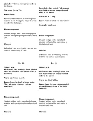 check for review on cues learned so far in
the lessons
                                                Intro: Brief class on today’s lesson and
Warm-up: Freeze Tag                             also check for review on cues learned
                                                so far in the lessons
Lesson focus:
                                                Warm-up: T.V. Tag
Section 2 in lesson mode. Review steps for
workout in ddr. More game play with scores      Lesson focus: Section 2 in lesson mode
recorded for challenges.
                                                Game play challenges

Fitness component:

Students will get both a mental and physical
workout while particpating in this basketball   Fitness component:
unit.
                                                Students will get both a mental and
                                                physical workout while particpating in
Closure:                                        this basketball unit.

Debrief the class by reviewing cues and task
that was learned today in class.                Closure:

                                                Debrief the class by reviewing cues and
                                                task that was learned today in class.


                   Day 11:                                      Day 12:

Theme: DDR                                      Theme: DDR
Intro: Brief class on todays lesson and also
check for review on cues learned so far in      Intro: Brief class on todays lesson and
the lessons                                     also check for review on cues learned
                                                so far in the lessons
Warm-up: Cotton Eyed Joe
                                                Warm-up: Electric Slide
Lesson focus: Section 3 in lesson mode.
More advanced gameplay 2 player                 Lesson focus: Secition 3 lesson mode. 2
challenges.                                     player challenges. Lord of the dance
                                                challenge.



Fitness component:
                                                Fitness component:
Students will get both a mental and physical    Students will get both a mental and
workout while particpating in this basketball   physical workout while particpating in
unit.                                           this basketball unit.


Closure:                                        Closure:
 