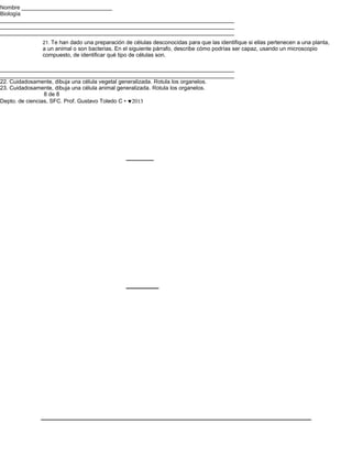 Nombre _____________________________
Biología
___________________________________________________________________________
___________________________________________________________________________
___________________________________________________________________________
              21. Te han dado una preparación de células desconocidas para que las identifique si ellas pertenecen a una planta,
              a un animal o son bacterias. En el siguiente párrafo, describe cómo podrías ser capaz, usando un microscopio
              compuesto, de identificar qué tipo de células son.

___________________________________________________________________________
___________________________________________________________________________
22. Cuidadosamente, dibuja una célula vegetal generalizada. Rotula los organelos.
23. Cuidadosamente, dibuja una célula animal generalizada. Rotula los organelos.
                 8 de 8
Depto. de ciencias, SFC. Prof. Gustavo Toledo C • ♥2013
 