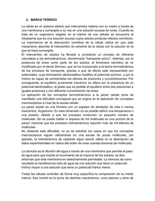 2. MARCO TEÓRICO

La célula es un sistema abierto que intercambia materia con su medio a través de
una membrana y sumergido a su vez en una solución acuosa de iones. Cuando se
trata de un organismo vegetal, en el interior de sus células se encuentra el
citoplasma que es una solución acuosa cuyos solutos producen efectos osmóticos.
La importancia de la descripción osmótica de la célula radica en que este
mecanismo describe el intercambio de solvente de la célula con la solución en la
que se haya sumergido.
El intercambio de solutos ha llevado a considerar un proceso de diferente
naturaleza a los termodinámicos, denominado "transporte activo". Además, por la
presencia de iones como parte de los solutos, el fenómeno osmótico se ve
modificado por el efecto Donnan, que se ha incorporado a la teoría termodinámica
de los procesos de transporte, gracias a que tal efecto está representado por
potenciales, cuya formulación electrostática modifica el potencial químico, y por lo
mismo es capaz de contrarrestar los efectos de presiones y concentraciones. Por
consiguiente, el equilibrio puramente mecánico se altera por la presencia de un
potencial electrostático, al grado que es posible el equilibrio entre dos soluciones a
iguales presiones y con diferente concentración de iones.
La aplicación de los conceptos termodinámicos a la pared celular pone de
manifiesto una dificultad conceptual que se origina en la aplicación de conceptos
macroscópicos a nivel de la escala celular.
La pared celular es una frontera con un espesor de alrededor de más o menos
trescientos Angstroms. En esta dimensión no es posible definir una temperatura o
una presión, debido a que los procesos involucran un pequeño número de
moléculas. No se puede hablar ni siquiera de mil moléculas en una porción de la
pared; mientras que los procesos hidrodinámicos reportan más de mil billones de
moléculas.
No obstante esta dificultad, no es de extrañar los casos en que los conceptos
macroscópicos siguen utilizándose en una escala de pocas moléculas, por
ejemplo, la hidrodinámica de capilares sigue siendo válida en la descripción de
datos experimentales en radios del orden de unas cuantas docenas de moléculas.

La ósmosis es la difusión del agua a través de una membrana que permite el paso
de agua pero que impide el movimiento de la mayoría de los solutos; se dice
entonces que esta membrana es selectivamente permeable. La ósmosis da como
resultado la transferencia neta de agua de una solución que tiene un potencial
hídrico mayor a una solución que tiene un potencial hídrico menor.

Todas las células controlan de forma muy específica la composición de su medio
interno. Ese control es la suma de distintos mecanismos, unos pasivos y otros de
 
