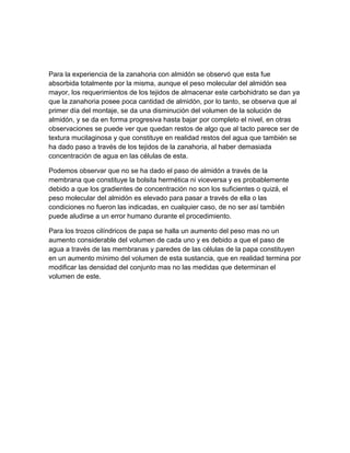 Para la experiencia de la zanahoria con almidón se observó que esta fue
absorbida totalmente por la misma, aunque el peso molecular del almidón sea
mayor, los requerimientos de los tejidos de almacenar este carbohidrato se dan ya
que la zanahoria posee poca cantidad de almidón, por lo tanto, se observa que al
primer día del montaje, se da una disminución del volumen de la solución de
almidón, y se da en forma progresiva hasta bajar por completo el nivel, en otras
observaciones se puede ver que quedan restos de algo que al tacto parece ser de
textura mucilaginosa y que constituye en realidad restos del agua que también se
ha dado paso a través de los tejidos de la zanahoria, al haber demasiada
concentración de agua en las células de esta.

Podemos observar que no se ha dado el paso de almidón a través de la
membrana que constituye la bolsita hermética ni viceversa y es probablemente
debido a que los gradientes de concentración no son los suficientes o quizá, el
peso molecular del almidón es elevado para pasar a través de ella o las
condiciones no fueron las indicadas, en cualquier caso, de no ser así también
puede aludirse a un error humano durante el procedimiento.

Para los trozos cilíndricos de papa se halla un aumento del peso mas no un
aumento considerable del volumen de cada uno y es debido a que el paso de
agua a través de las membranas y paredes de las células de la papa constituyen
en un aumento mínimo del volumen de esta sustancia, que en realidad termina por
modificar las densidad del conjunto mas no las medidas que determinan el
volumen de este.
 