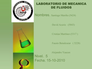 LABORATORIO DE MECANICA DE FLUIDOS Nombres. Santiago Mariño (5624)                           David Acurio   (5843)                            Cristian Martínez (5317 )                            Fausto Benalcazar   ( 5228) 	            Alejandro YaucenNivel.  5Fecha. 15-10-2010 
