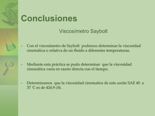 Después de que se establece el flujo, se mide el tiempo requerido para colectar 60 mL del fluido. El tiempo resultante se reporta como la viscosidad del fluido en Segundos Universales Saybolt (SSU o. en ocasiones, SUS).Puesto que la medición no está basada en la definición fundamental de viscosidad, los resultados son solamente relativos. Sin embargo, sirven para comparar las viscosidades de diferentes fluidos.La ventaja de este procedimiento es que es sencillo y requiere un equipo relativamente simple. Se puede hacer una conversión aproximada de SSU a viscosidad cinemática. En las figuras siguientes se muestran el viscosímetro de Saybolt disponible comercialmente y la botella de 60 mL que se utiliza para colectar la muestra. 